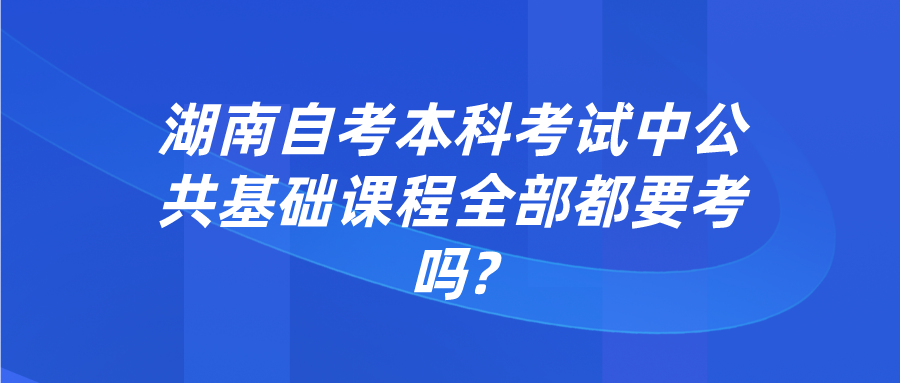 湖南自考本科考试中公共基础课程全部都要考吗?(图1)
