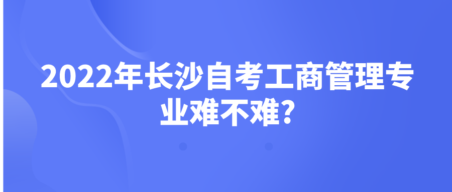 2022年长沙自考工商管理专业难不难? 2022年长沙自考工商管理专业难不难?(图1)