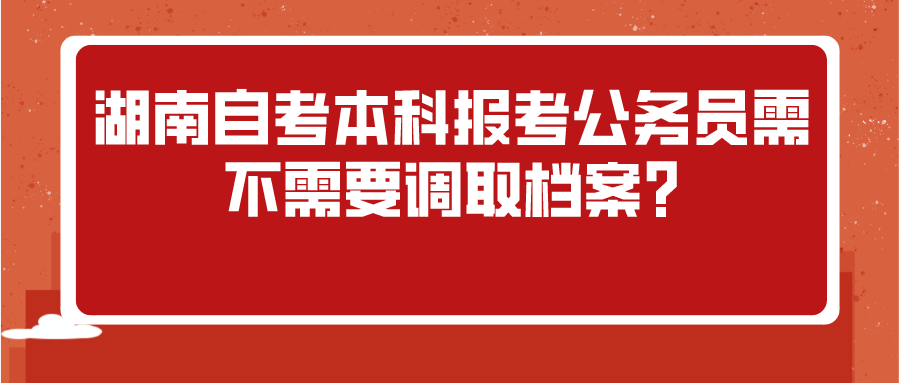 湖南自考本科报考公务员需不需要调取档案?(图1)