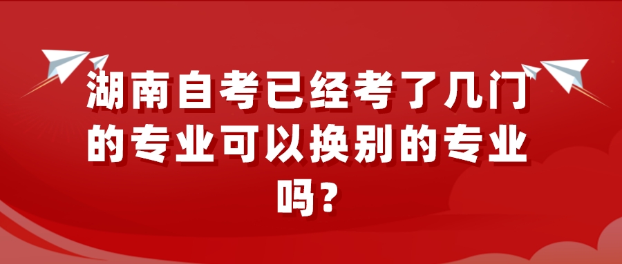 湖南自考已经考了几门的专业可以换别的专业吗? 湖南自考已经考了几门的专业可以换别的专业吗?(图1)