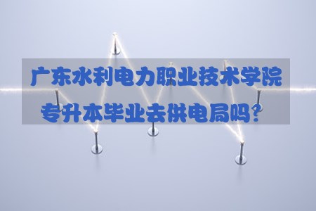 湖南水利电力职业技术学院专升本毕业去供电局(图1)